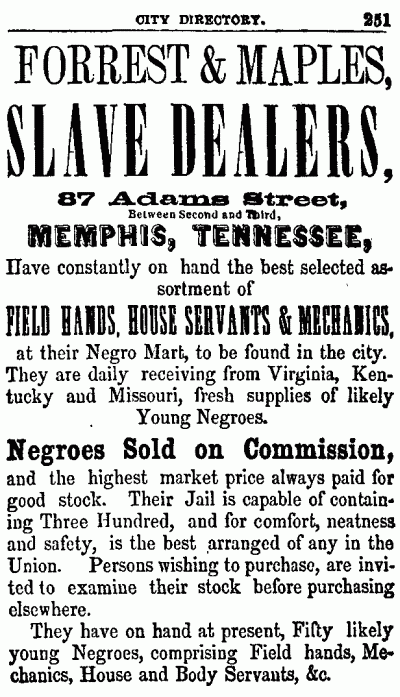 CITY DIRECTORY. 251
--------------------
FORREST & MAPLES,
SLAVE DEALERS,
87 Adams Street,
Between Second and Third,
MEMPHIS, TENNESSEE,
Have constantly on hand the best selected assortment
of
FIELD HANDS, HOUSE SERVANTS & MECHANICS,
at their Negro Mart, to be found in the city.
They are daily receiving from Virginia, Kentucky
and Missouri, fresh supplies of likely
Young Negroes.
Negroes Sold on Commission,
and the highest market price always paid for
good stock. Their Jail is capable of containing
Three Hundred, and for comfort, neatness
and safety, is the best arranged of any in the
Union. Persons wishing to purchase, are invited
to examine their stock before purchasing
elsewhere.
They have on hand at present, Fifty likely
young Negroes, comprising Field hands, Mechanics,
House and Body Servants, &c.