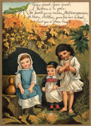 Green gravel, Green gravel, / The grass is so green, /
The fairest young maiden, that ever was seen, /
Oh Mary, oh Mary, your true love is dead. /
He’s sent you a green bough / To tie round your head.