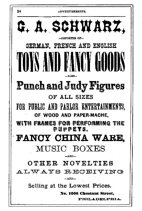 G. A. SCHWARZ,

--IMPORTER OF--

GERMAN, FRENCH AND ENGLISH
TOYS AND FANCY GOODS

--ALSO--

Punch and Judy Figures
OF ALL SIZES
FOR PUBLIC AND PARLOR ENTERTAINMENTS,
OF WOOD AND PAPER-MACHE,
WITH FRAMES FOR PERFORMING THE
PUPPETS.

FANCY CHINA WARE,
MUSIC BOXES
--AND--
OTHER NOVELTIES

ALWAYS RECEIVING
--AND--
Selling at the Lowest Prices.

No. 1006 Chestnut Street,
PHILADELPHIA.